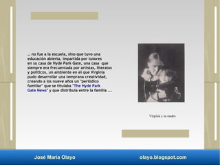 … no fue a la escuela, sino que tuvo una 
educación abierta, impartida por tutores 
en su casa de Hyde Park Gate, una casa que 
siempre era frecuentada por artistas, literatos 
y políticos, un ambiente en el que Virginia 
pudo desarrollar una temprana creatividad, 
creando a los nueve años un "periódico 
familiar" que se titulaba "The Hyde Park 
Gate News" y que distribuía entre la familia ... 
Virginia y su madre. 
José María Olayo olayo.blogspot.com 
 