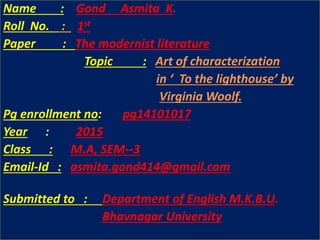 Name : Gond Asmita K.
Roll No. : 1st
Paper : The modernist literature
Topic : Art of characterization
in ‘ To the lighthouse’ by
Virginia Woolf.
Pg enrollment no: pg14101017
Year : 2015
Class : M.A, SEM--3
Email-Id : asmita.gond414@gmail.com
asmita.gond414@gmail.com
Submitted to : Department of English M.K.B.U.
Bhavnagar University
 