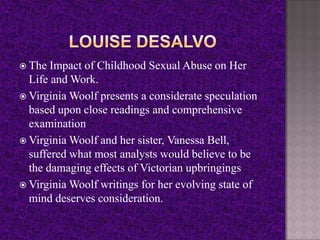  The Impact of Childhood Sexual Abuse on Her
Life and Work.
 Virginia Woolf presents a considerate speculation
based upon close readings and comprehensive
examination
 Virginia Woolf and her sister, Vanessa Bell,
suffered what most analysts would believe to be
the damaging effects of Victorian upbringings
 Virginia Woolf writings for her evolving state of
mind deserves consideration.
 