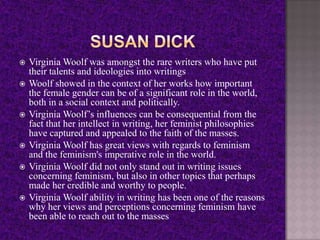  Virginia Woolf was amongst the rare writers who have put
their talents and ideologies into writings
 Woolf showed in the context of her works how important
the female gender can be of a significant role in the world,
both in a social context and politically.
 Virginia Woolf’s influences can be consequential from the
fact that her intellect in writing, her feminist philosophies
have captured and appealed to the faith of the masses.
 Virginia Woolf has great views with regards to feminism
and the feminism's imperative role in the world.
 Virginia Woolf did not only stand out in writing issues
concerning feminism, but also in other topics that perhaps
made her credible and worthy to people.
 Virginia Woolf ability in writing has been one of the reasons
why her views and perceptions concerning feminism have
been able to reach out to the masses
 