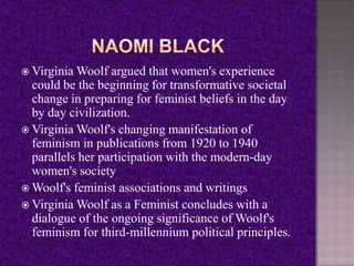  Virginia Woolf argued that women's experience
could be the beginning for transformative societal
change in preparing for feminist beliefs in the day
by day civilization.
 Virginia Woolf's changing manifestation of
feminism in publications from 1920 to 1940
parallels her participation with the modern-day
women's society
 Woolf's feminist associations and writings
 Virginia Woolf as a Feminist concludes with a
dialogue of the ongoing significance of Woolf's
feminism for third-millennium political principles.
 