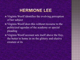  Virginia Woolf identifies the evolving perception
of her subject
 Virginia Woolf does this without recourse to the
politicized agendas of the academy or special
pleading
 Virginia Woolf account sets itself above the fray,
the better to home in on the glittery and elusive
creature at its
 
