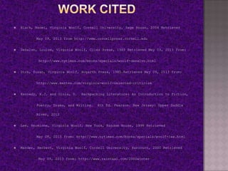  Black, Naomi, Virginia Woolf, Cornell University, Sage House, 2004 Retrieved
May 09, 2013 from http://www.cornellpress.cornell.edu
 DeSalvo, Louise, Virginia Woolf, Clies Press, 1985 Retrieved May 09, 2013 from:
http://www.nytimes.com/books/specials/woolf-desalvo.html
 Dick, Susan, Virginia Woolf, Hogarth Press, 1985.Retrieved May 09, 2013 from:
http://www.mantex.com/virginia-woolf-selected-criticism
 Kennedy, X.J. and Gioia, D. Backpacking Literature: An Introduction to Fiction,
Poetry, Drama, and Writing. 4th Ed. Pearson. New Jersey: Upper Saddle
River, 2012
 Lee, Hermione, Virginia Woolf, New York, Random House, 1996 Retrieved
May 09, 2013 from: http://www.nytimes.com/books/specials/woolf-lee.html
 Marder, Herbert, Virginia Woolf, Cornell University, Harcourt, 2000 Retrieved
May 09, 2013 from: http://www.raintaxi.com/2000winter
 
