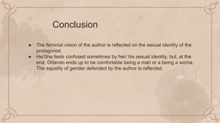 ● The feminist vision of the author is reflected on the sexual identity of the
protagonist.
● He/She feels confused sometimes by her/ his sexual identity, but, at the
end, Orlando ends up to be comfortable being a man or a being a woma.
The equality of gender defended by the author is reflected.
Conclusion
 