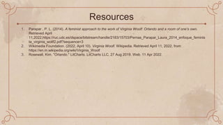Resources
1. Parapar , P. L. (2014). A feminist approach to the work of Virginia Woolf: Orlando and a room of one’s own.
Retrieved April
11,2022,https://ruc.udc.es/dspace/bitstream/handle/2183/15703/Pernas_Parapar_Laura_2014_enfoque_feminis
ta_virginia_wollf2.pdf?sequence=3
2. Wikimedia Foundation. (2022, April 10). Virginia Woolf. Wikipedia. Retrieved April 11, 2022, from
https://en.m.wikipedia.org/wiki/Virginia_Woolf
3. Rosewall, Kim. "Orlando." LitCharts. LitCharts LLC, 27 Aug 2019. Web. 11 Apr 2022.
 