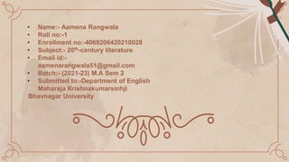 • Name:- Aamena Rangwala
• Roll no:-1
• Enrollment no:-4069206420210028
• Subject:- 20th-century literature
• Email id:-
aamenarangwala51@gmail.com
• Batch:- (2021-23) M.A Sem 2
• Submitted to:-Department of English
Maharaja Krishnakumarsinhji
Bhavnagar University
 