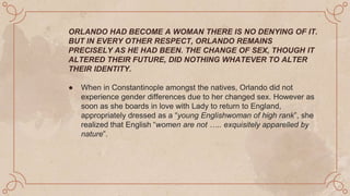 ORLANDO HAD BECOME A WOMAN THERE IS NO DENYING OF IT.
BUT IN EVERY OTHER RESPECT, ORLANDO REMAINS
PRECISELY AS HE HAD BEEN. THE CHANGE OF SEX, THOUGH IT
ALTERED THEIR FUTURE, DID NOTHING WHATEVER TO ALTER
THEIR IDENTITY.
● When in Constantinople amongst the natives, Orlando did not
experience gender differences due to her changed sex. However as
soon as she boards in love with Lady to return to England,
appropriately dressed as a “young Englishwoman of high rank”, she
realized that English “women are not ….. exquisitely apparelled by
nature”.
 