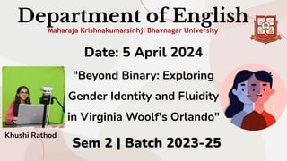 Department of English
Maharaja Krishnakumarsinhji Bhavnagar University
Date: 5 April 2024
"Beyond Binary: Exploring
Gender Identity and Fluidity
in Virginia Woolf's Orlando"
Sem 2 | Batch 2023-25
Khushi Rathod
 