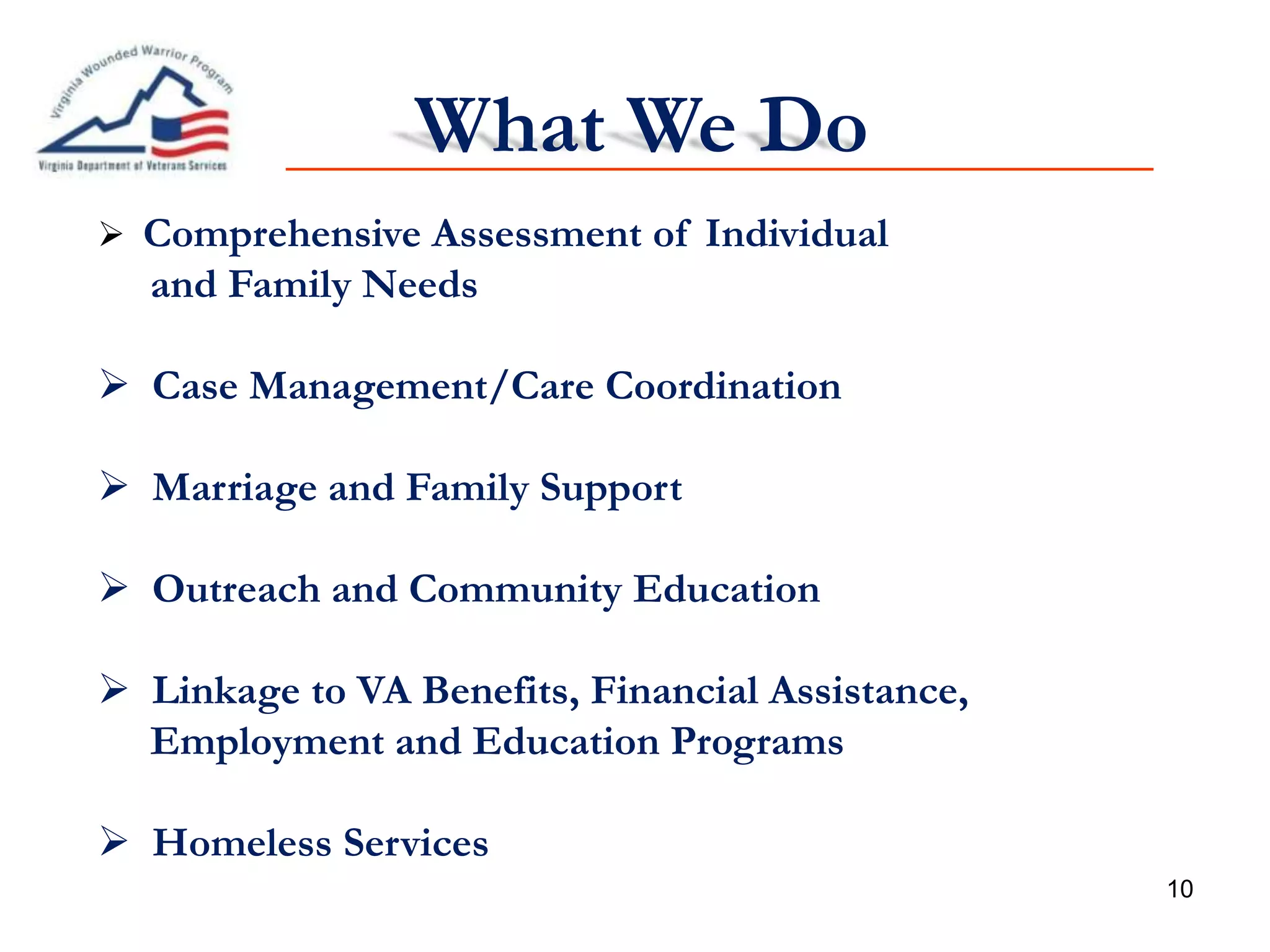 10
What We Do
 Comprehensive Assessment of Individual
and Family Needs
 Case Management/Care Coordination
 Marriage and Family Support
 Outreach and Community Education
 Linkage to VA Benefits, Financial Assistance,
Employment and Education Programs
 Homeless Services
 