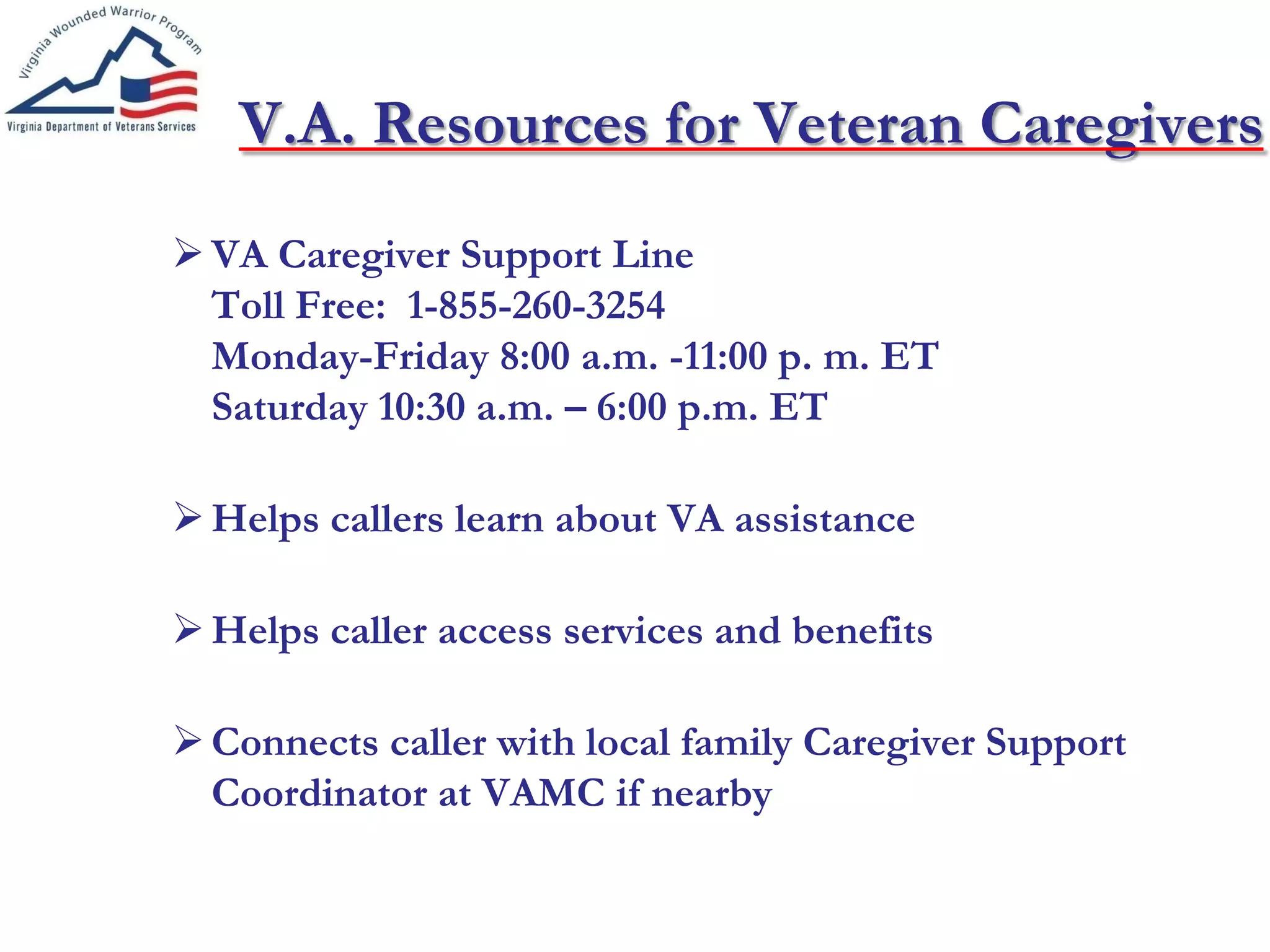 V.A. Resources for Veteran Caregivers
VA Caregiver Support Line
Toll Free: 1-855-260-3254
Monday-Friday 8:00 a.m. -11:00 p. m. ET
Saturday 10:30 a.m. – 6:00 p.m. ET
Helps callers learn about VA assistance
Helps caller access services and benefits
Connects caller with local family Caregiver Support
Coordinator at VAMC if nearby
 