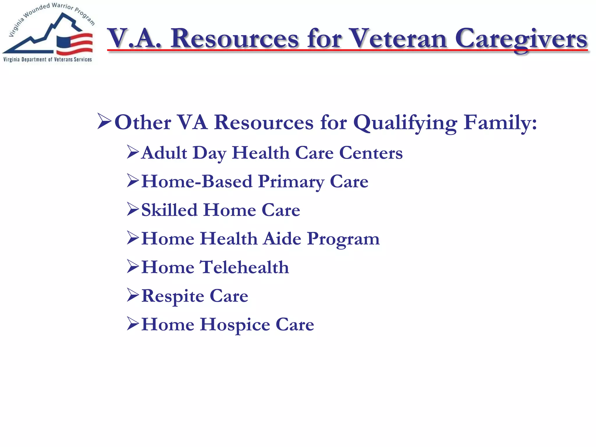 V.A. Resources for Veteran Caregivers
Other VA Resources for Qualifying Family:
Adult Day Health Care Centers
Home-Based Primary Care
Skilled Home Care
Home Health Aide Program
Home Telehealth
Respite Care
Home Hospice Care
 