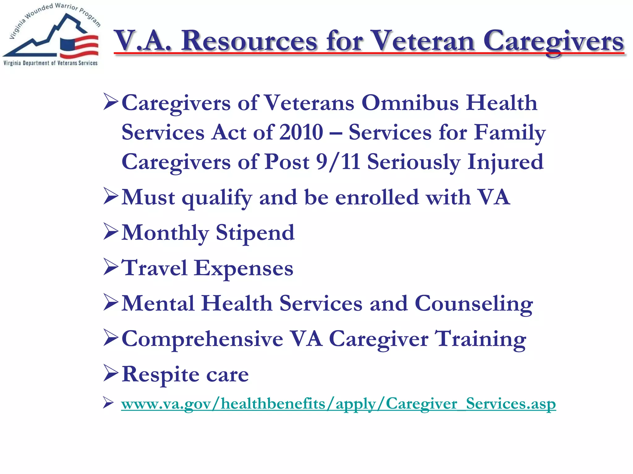 V.A. Resources for Veteran Caregivers
Caregivers of Veterans Omnibus Health
Services Act of 2010 – Services for Family
Caregivers of Post 9/11 Seriously Injured
Must qualify and be enrolled with VA
Monthly Stipend
Travel Expenses
Mental Health Services and Counseling
Comprehensive VA Caregiver Training
Respite care
 www.va.gov/healthbenefits/apply/Caregiver_Services.asp
 