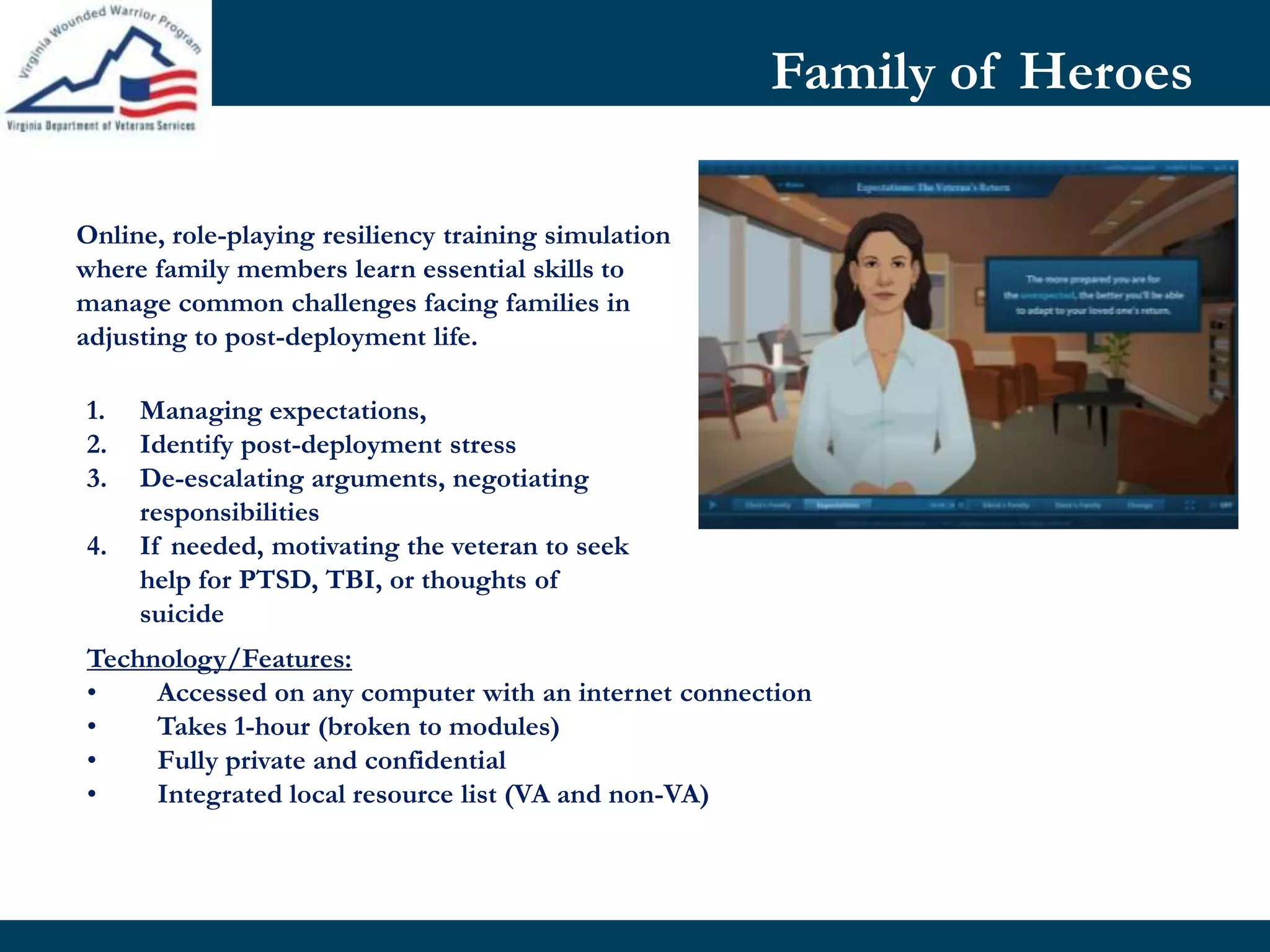 Family of Heroes
Technology/Features:
• Accessed on any computer with an internet connection
• Takes 1-hour (broken to modules)
• Fully private and confidential
• Integrated local resource list (VA and non-VA)
Online, role-playing resiliency training simulation
where family members learn essential skills to
manage common challenges facing families in
adjusting to post-deployment life.
1. Managing expectations,
2. Identify post-deployment stress
3. De-escalating arguments, negotiating
responsibilities
4. If needed, motivating the veteran to seek
help for PTSD, TBI, or thoughts of
suicide
 