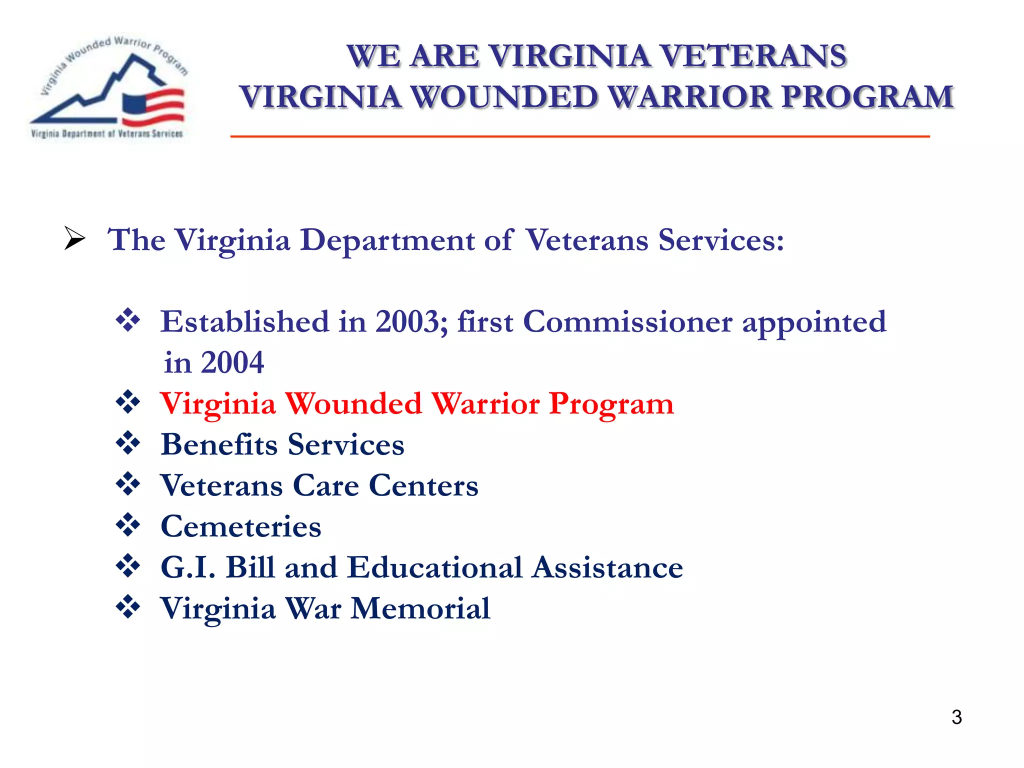3
WE ARE VIRGINIA VETERANS
VIRGINIA WOUNDED WARRIOR PROGRAM
 The Virginia Department of Veterans Services:
 Established in 2003; first Commissioner appointed
in 2004
 Virginia Wounded Warrior Program
 Benefits Services
 Veterans Care Centers
 Cemeteries
 G.I. Bill and Educational Assistance
 Virginia War Memorial
 