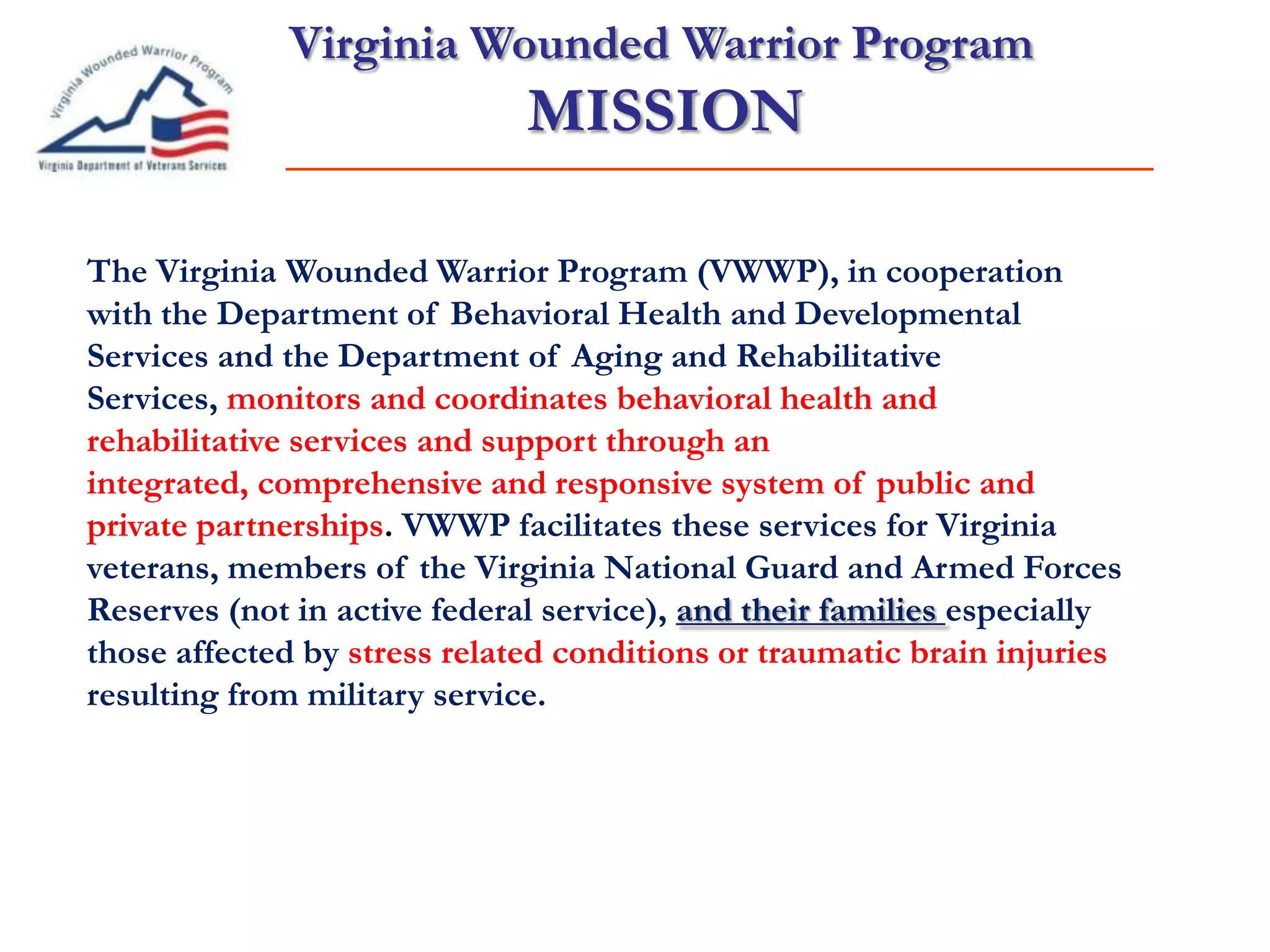 Virginia Wounded Warrior Program
MISSION
Veteran/Family
QOL
The Virginia Wounded Warrior Program (VWWP), in cooperation
with the Department of Behavioral Health and Developmental
Services and the Department of Aging and Rehabilitative
Services, monitors and coordinates behavioral health and
rehabilitative services and support through an
integrated, comprehensive and responsive system of public and
private partnerships. VWWP facilitates these services for Virginia
veterans, members of the Virginia National Guard and Armed Forces
Reserves (not in active federal service), and their families especially
those affected by stress related conditions or traumatic brain injuries
resulting from military service.
 