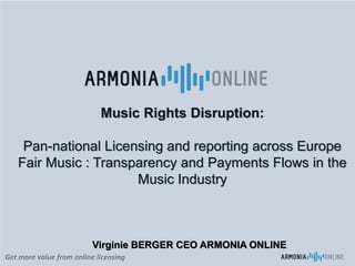 Get more value from online licensing
Music Rights Disruption:
Pan-national Licensing and reporting across Europe
Fair Music : Transparency and Payments Flows in the
Music Industry
Virginie BERGER CEO ARMONIA ONLINE
 
