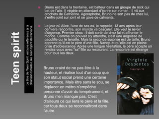 LetitredeTeenSpiritestuneréférenceàla
chansonSmellsLikeTeenSpiritdeNirvana.
 Bruno est dans la trentaine, est batteur dans un groupe de rock qui
bat de l'aile. Il végète en attendant d'écrire son roman . Il vit aux
crochets de Catherine. Agoraphobe, Bruno ne sort pas de chez lui,
s'enfile joint sur joint et se gave de calmants.
 Le jour où Alice, l'une de ses ex, le rappelle, 13 ans après leur
dernière rencontre, son monde va basculer. Elle veut le revoir
d'urgence. Premier choc : il doit sortir de chez lui et affronter le
monde. Comme on pouvait s'y attendre, c'est une angoisse de
pacotille qui le tenaille. Mais la seconde surprise est de taille. Bruno
apprend qu'il est le père d'une fille, Nancy, et qu'elle est en pleine
crise d'adolescence. Après une longue hésitation, le père accepte un
rendez-vous avec "sa" fille au restaurant. La rencontre est étrange
pour tous les deux.
Bruno craint de ne pas être à la
hauteur, et réalise tout d'un coup que
son statut social prend une certaine
importance. Mais être sans le sou, se
déplacer en métro n'empêche
personne d'avoir du tempérament, et
Bruno n'en manque pas. C'est
d'ailleurs ce qui liera le père et la fille,
car tous deux se reconnaîtront dans
l'autre.
 