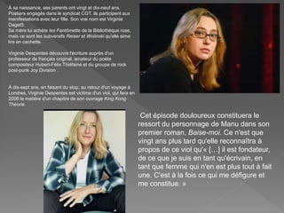 À sa naissance, ses parents ont vingt et dix-neuf ans.
Postiers engagés dans le syndicat CGT, ils participent aux
manifestations avec leur fille. Son vrai nom est Virginie
Daget5.
Sa mère lui achète les Fantômette de la Bibliothèque rose,
mais ce sont les subversifs Reiser et Wolinski qu'elle aime
lire en cachette.
Virginie Despentes découvre l'écriture auprès d'un
professeur de français original, amateur du poète
compositeur Hubert-Félix Thiéfaine et du groupe de rock
post-punk Joy Division .
À dix-sept ans, en faisant du stop, au retour d'un voyage à
Londres, Virginie Despentes est victime d'un viol, qui fera en
2006 la matière d'un chapitre de son ouvrage King Kong
Théorie.
Cet épisode douloureux constituera le
ressort du personnage de Manu dans son
premier roman, Baise-moi. Ce n'est que
vingt ans plus tard qu'elle reconnaîtra à
propos de ce viol qu'« […] il est fondateur,
de ce que je suis en tant qu'écrivain, en
tant que femme qui n'en est plus tout à fait
une. C'est à la fois ce qui me défigure et
me constitue. »
 