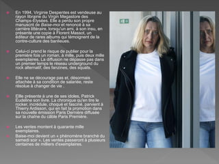  En 1994, Virginie Despentes est vendeuse au
rayon librairie du Virgin Megastore des
Champs-Élysées. Elle a perdu son propre
manuscrit de Baise-moi et renoncé à sa
carrière littéraire, lorsqu'un ami, à son insu, en
présente une copie à Florent Massot, un
éditeur de rares albums qui témoignent de la
contre-culture des banlieues.
 Celui-ci prend le risque de publier pour la
première fois un roman, à mille, puis deux mille
exemplaires. La diffusion ne dépasse pas dans
un premier temps le réseau underground du
rock alternatif, des fanzines, des squats.
 Elle ne se décourage pas et, désormais
attachée à sa condition de salariée, reste
résolue à changer de vie .
 Ellle présente à une de ses idoles, Patrick
Eudeline son livre. La chronique qu'en tire le
rocker, incrédule, choqué et fasciné, parvient à
Thierry Ardisson, qui en fait la promotion dans
sa nouvelle émission Paris Dernière diffusée
sur la chaîne du câble Paris Première.
 Les ventes montent à quarante mille
exemplaires.
 Baise-moi devient un « phénomène branché du
samedi soir ». Les ventes passeront à plusieurs
centaines de milliers d'exemplaires.
 