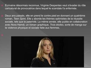  Écrivaine désormais reconnue, Virginie Despentes veut s'évader du rôle
caricatural de provocatrice dans lequel le scandale l'a enfermée.
 Deux ans passés, elle en prend le contre pied en donnant un quatrième
roman, Teen Spirit. Elle y aborde les thèmes optimistes de la réussite
sociale, tels que la paternité. La même année, elle publie en collaboration
avec Nora Hamdi, un roman graphique, Trois étoiles, sorte de manga sur
la violence physique et sociale faite aux femmes.

 