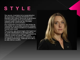 Son œuvre, inventaire de la marginalisation
de la jeunesse, participe étroitement à la
libération des mœurs vécue par la génération
X et l'acclimatation de la pornographie à
l'espace public induite par les nouvelles
techniques de communication.
Par l'exploration transgressive des limites de
l'obscénité, la romancière comme la cinéaste
propose une critique sociale et un antidote au
nouvel ordre moral.
Plus encore, ses personnages interrogent sur
un mode identificatoire le dérangement du
sujet qui conduit de la misère et l'injustice à la
violence contre soi-même, telle que la
toxicomanie, ou contre autrui, comme le viol
ou même le terrorisme, violences dont elle a
eu elle-même à souffrir.
 