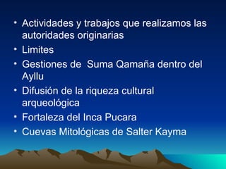 Actividades y trabajos que realizamos las autoridades originarias Limites Gestiones de Suma Qamaña dentro del Ayllu Difusión de la riqueza cultural arqueológica Fortaleza del Inca Pucara Cuevas Mitológicas de Salter Kayma