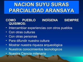 NACION SUYU SURAS PARCIALIDAD ARANSAYA COMO PUEBLO INDÍGENA SIEMPRE QUISIMOS: Intercambiar experiencias con otros pueblos Con otras culturas Con otras personas Para difundir nuestra cultura Mostrar nuestra riqueza arqueológica Nuestros conocimientos tecnológicos Nuestra Ciencia milenaria