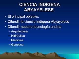 CIENCIA INDIGENA ABYAYELESE El principal objetivo: Difundir la ciencia indígena Abyayelese Difundir nuestra tecnología andina Arquitectura Hidráulica Medicina Genética