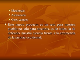 Metalurgia Astronomía Otros campos Este nuevo proyecto es un reto para nuestro pueblo no solo para nosotros, es de todos, la de defender nuestra ciencia frente a la arremetida de la ciencia occidental.