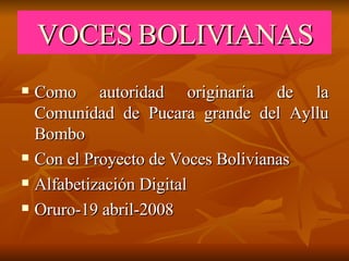VOCES BOLIVIANAS Como autoridad originaria de la Comunidad de Pucara grande del Ayllu Bombo Con el Proyecto de Voces Bolivianas Alfabetización Digital Oruro-19 abril-2008