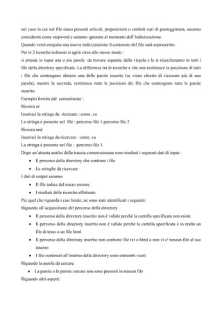 nel caso in cui nel file siano presenti articoli, preposizioni o simboli vari di punteggiatura, saranno
considerati come stopword e saranno ignorate al momento dell’indicizzazione.
Quando verrà eseguita una nuova indicizzazione il contenuto del file sarà soprascritto.
Per le 2 ricerche richieste si agirà circa allo stesso modo :
si prende in input una o piu parole da trovare separate dalla virgola e le si ricercheranno in tutti i
file della directory specificata. La differenza tra le ricerche e che una restituisce la posizione di tutti
i file che contengano almeno una delle parole inserite (se viene chiesto di ricercare più di una
parola), mentre la seconda, restituisce tutte le posizioni dei file che contengono tutte le parole
inserite.
Esempio fornito dal committente :
Ricerca or
Inserisci la stringa da ricercare : come ,va
La stringa è presente nel file : percorso file 1 percorso file 2
Ricerca and
Inserisci la stringa da ricercare : come, va
La stringa è presente nel file : percorso file 1.
Dopo un’attenta analisi della traccia commissionata sono risultati i seguenti dati di input :
    •       Il precorso della directory che contiene i file
    •       Le stringhe da ricercare
I dati di output saranno
    •       Il file indice del micro motore
    •       I risultati delle ricerche effettuate
Per quel che riguarda i casi limite, ne sono stati identificati i seguenti:
Riguardo all’acquisizione del percorso della directory
    •       Il percorso della directory inserito non è valido perché la cartella specificata non esiste
    •       Il percorso della directory inserito non è valido perché la cartella specificata è in realtà un
            file di testo o un file html
    •       Il percorso della directory inserito non contiene file txt o html o non vi e' nessun file al suo
            interno
    •       I file contenuti all’interno della directory sono entrambi vuoti
Riguardo la parola da cercare
    •   La parola o le parole cercate non sono presenti in nessun file
Riguardo altri aspetti:
 