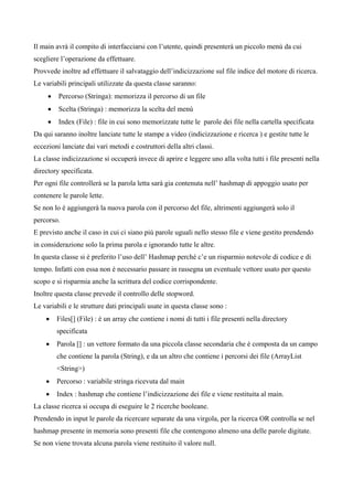 Il main avrà il compito di interfacciarsi con l’utente, quindi presenterà un piccolo menù da cui
scegliere l’operazione da effettuare.
Provvede inoltre ad effettuare il salvataggio dell’indicizzazione sul file indice del motore di ricerca.
Le variabili principali utilizzate da questa classe saranno:
     •   Percorso (Stringa): memorizza il percorso di un file
     •   Scelta (Stringa) : memorizza la scelta del menù
     •   Index (File) : file in cui sono memorizzate tutte le parole dei file nella cartella specificata
Da qui saranno inoltre lanciate tutte le stampe a video (indicizzazione e ricerca ) e gestite tutte le
eccezioni lanciate dai vari metodi e costruttori della altri classi.
La classe indicizzazione si occuperà invece di aprire e leggere uno alla volta tutti i file presenti nella
directory specificata.
Per ogni file controllerà se la parola letta sarà gia contenuta nell’ hashmap di appoggio usato per
contenere le parole lette.
Se non lo è aggiungerà la nuova parola con il percorso del file, altrimenti aggiungerà solo il
percorso.
E previsto anche il caso in cui ci siano più parole uguali nello stesso file e viene gestito prendendo
in considerazione solo la prima parola e ignorando tutte le altre.
In questa classe si è preferito l’uso dell’ Hashmap perché c’e un risparmio notevole di codice e di
tempo. Infatti con essa non è necessario passare in rassegna un eventuale vettore usato per questo
scopo e si risparmia anche la scrittura del codice corrispondente.
Inoltre questa classe prevede il controllo delle stopword.
Le variabili e le strutture dati principali usate in questa classe sono :
    •    Files[] (File) : è un array che contiene i nomi di tutti i file presenti nella directory
         specificata
    •    Parola [] : un vettore formato da una piccola classe secondaria che è composta da un campo
         che contiene la parola (String), e da un altro che contiene i percorsi dei file (ArrayList
         <String>)
    •    Percorso : variabile stringa ricevuta dal main
    •    Index : hashmap che contiene l’indicizzazione dei file e viene restituita al main.
La classe ricerca si occupa di eseguire le 2 ricerche booleane.
Prendendo in input le parole da ricercare separate da una virgola, per la ricerca OR controlla se nel
hashmap presente in memoria sono presenti file che contengono almeno una delle parole digitate.
Se non viene trovata alcuna parola viene restituito il valore null.
 