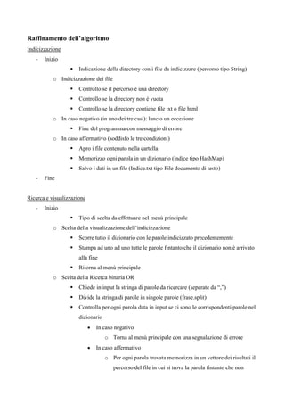 Raffinamento dell’algoritmo
Indicizzazione
   -   Inizio
                      Indicazione della directory con i file da indicizzare (percorso tipo String)
           o Indicizzazione dei file
                      Controllo se il percorso è una directory
                      Controllo se la directory non è vuota
                      Controllo se la directory contiene file txt o file html
           o In caso negativo (in uno dei tre casi): lancio un eccezione
                      Fine del programma con messaggio di errore
           o In caso affermativo (soddisfo le tre condizioni)
                      Apro i file contenuto nella cartella
                      Memorizzo ogni parola in un dizionario (indice tipo HashMap)
                      Salvo i dati in un file (Indice.txt tipo File documento di testo)
   -   Fine


Ricerca e visualizzazione
   -   Inizio
                      Tipo di scelta da effettuare nel menù principale
           o Scelta della visualizzazione dell’indicizzazione
                      Scorre tutto il dizionario con le parole indicizzato precedentemente
                      Stampa ad uno ad uno tutte le parole fintanto che il dizionario non è arrivato
                      alla fine
                      Ritorna al menù principale
           o Scelta della Ricerca binaria OR
                      Chiede in input la stringa di parole da ricercare (separate da “,”)
                      Divide la stringa di parole in singole parole (frase.split)
                      Controlla per ogni parola data in input se ci sono le corrispondenti parole nel
                      dizionario
                            •   In caso negativo
                                   o Torna al menù principale con una segnalazione di errore
                            •   In caso affermativo
                                   o Per ogni parola trovata memorizza in un vettore dei risultati il
                                       percorso del file in cui si trova la parola fintanto che non
 