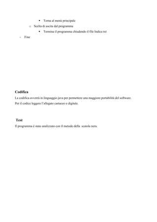 Torna al menù principale
           o Scelta di uscita dal programma
                       Termina il programma chiudendo il file Indice.txt
   -   Fine




Codifica
La codifica avverrà in linguaggio java per permettere una maggiore portabilità del software.
Per il codice leggere l’allegato cartaceo o digitale.




Test
Il programma è stato analizzato con il metodo della scatola nera.
 