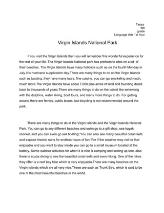 Tessa
                                                                                         6th
                                                                                      grade
                                                                      Language Arts 1st hour

                              Virgin Islands National Park

        If you visit the Virgin Islands then you will remember this wonderful experience for
the rest of your life. The Virgin Islands National park has prehistoric sites on a lot of
their beaches. The Virgin Islands have many holidays such as on the fourth Monday in
July it is hurricane supplication day.There are many things to do on the Virgin Islands
such as boating, they have many tours, fine cuisine, you can go snorkeling and much,
much more.The Virgin Islands have about 7,000 plus acres of land and founding dated
back to thousands of years.There are many things to do on the island like swimming
with the dolphins, water skiing, boat tours, and many more things to do. For getting
around there are ferries, public buses, but bicycling is not recommended around the
park.




        There are many things to do at the Virgin Islands and the Virgin Islands National
Park. You can go to any different beaches and swim,go to a gift shop, sea kayak,
snorkel, and you can even go sail boating! You can also see many beautiful coral reefs
and explore historic ruins for endless hours of fun! For if the weather may not be that
enjoyable and you want to stay inside you can go to a small museum located at the
battery. Some outdoor activities for when it is nice is camping and setting up tent, also,
there is scuba diving to see the beautiful coral reefs and even hiking. One of the hikes
they offer is a reef bay hike which is very enjoyable.There are many beaches on the
Virgin Islands which are all very nice.These are such as Trunk Bay, which is said to be
one of the most beautiful beaches in the world.
 