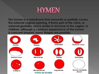The hymen is a membrane that surrounds or partially covers
the external vaginal opening. It forms part of the vulva, or
external genitalia, and is similar in structure to the vagina. In
children, although a common appearance of the hymen
is crescent-shaped, many shapes are possible.
TYPES OF HYMEN
 