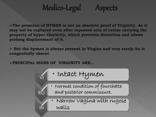 Medico-Legal Aspects
The presence of HYMEN is not an absolute proof of Virginity. As it
may not be ruptured even after repeated acts of coitus carrying the
property of hyper elasticity, which prevents distortion and allows
prolong displacement of it.
 But the hymen is always present in Virgins and very rarely its is
congenitally absent
PRINCIPAL SIGNS OF VIRGINITY ARE…
VI
• Intact Hymen
RG
• Normal condition of fourchette
and posterior commissure.
IN
• Narrow Vagina with rugose
walls
 