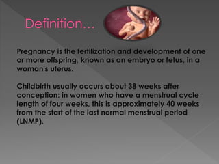 Pregnancy is the fertilization and development of one
or more offspring, known as an embryo or fetus, in a
woman's uterus.
Childbirth usually occurs about 38 weeks after
conception; in women who have a menstrual cycle
length of four weeks, this is approximately 40 weeks
from the start of the last normal menstrual period
(LNMP).
 