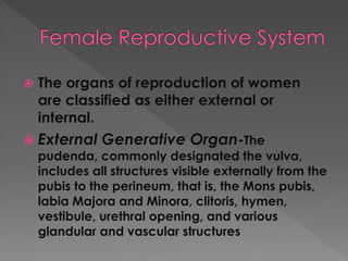  The organs of reproduction of women
are classified as either external or
internal.
 External Generative Organ-The
pudenda, commonly designated the vulva,
includes all structures visible externally from the
pubis to the perineum, that is, the Mons pubis,
labia Majora and Minora, clitoris, hymen,
vestibule, urethral opening, and various
glandular and vascular structures
 
