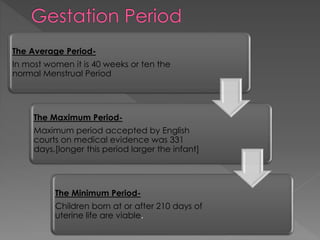 The Average Period-
In most women it is 40 weeks or ten the
normal Menstrual Period
The Maximum Period-
Maximum period accepted by English
courts on medical evidence was 331
days.[longer this period larger the infant]
The Minimum Period-
Children born at or after 210 days of
uterine life are viable.
 
