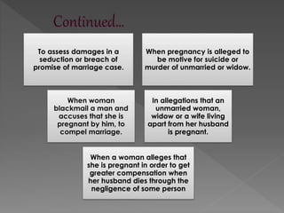 To assess damages in a
seduction or breach of
promise of marriage case.
When pregnancy is alleged to
be motive for suicide or
murder of unmarried or widow.
When woman
blackmail a man and
accuses that she is
pregnant by him, to
compel marriage.
In allegations that an
unmarried woman,
widow or a wife living
apart from her husband
is pregnant.
When a woman alleges that
she is pregnant in order to get
greater compensation when
her husband dies through the
negligence of some person
 