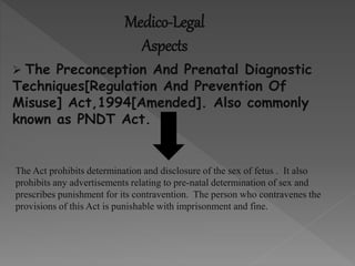 Medico-Legal
Aspects
 The Preconception And Prenatal Diagnostic
Techniques[Regulation And Prevention Of
Misuse] Act,1994[Amended]. Also commonly
known as PNDT Act.
The Act prohibits determination and disclosure of the sex of fetus . It also
prohibits any advertisements relating to pre-natal determination of sex and
prescribes punishment for its contravention. The person who contravenes the
provisions of this Act is punishable with imprisonment and fine.
 