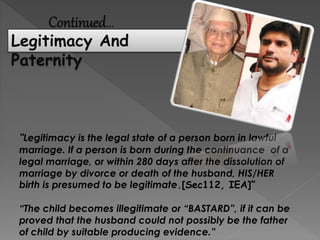 Continued…
Legitimacy And
Paternity
“Legitimacy is the legal state of a person born in lawful
marriage. If a person is born during the continuance of a
legal marriage, or within 280 days after the dissolution of
marriage by divorce or death of the husband, HIS/HER
birth is presumed to be legitimate.[Sec112, IEA]”
“The child becomes illegitimate or “BASTARD”, if it can be
proved that the husband could not possibly be the father
of child by suitable producing evidence.”
 
