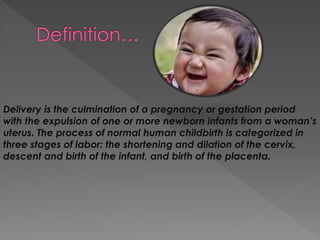 Delivery is the culmination of a pregnancy or gestation period
with the expulsion of one or more newborn infants from a woman’s
uterus. The process of normal human childbirth is categorized in
three stages of labor: the shortening and dilation of the cervix,
descent and birth of the infant, and birth of the placenta.
 