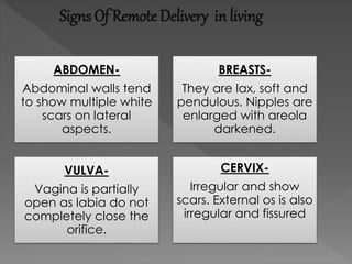 Signs Of Remote Delivery in living
ABDOMEN-
Abdominal walls tend
to show multiple white
scars on lateral
aspects.
BREASTS-
They are lax, soft and
pendulous. Nipples are
enlarged with areola
darkened.
VULVA-
Vagina is partially
open as labia do not
completely close the
orifice.
CERVIX-
Irregular and show
scars. External os is also
irregular and fissured
 