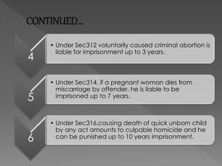 CONTINUED…
4
• Under Sec312 voluntarily caused criminal abortion is
liable for imprisonment up to 3 years.
5
• Under Sec314, if a pregnant woman dies from
miscarriage by offender, he is liable to be
imprisoned up to 7 years.
6
• Under Sec316,causing death of quick unborn child
by any act amounts to culpable homicide and he
can be punished up to 10 years imprisonment.
 