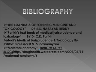 “THE ESSENTIALS OF FORENSIC MEDICINE AND
TOXICOLOGY” DR K.S. NARAYAN REDDY
“Parikh's text book of medical jurisprudence and
toxicology” BY Dr C.K. Parikh
Modi's Medical Jurisprudence & Toxicology By
Editor: Professor B.V. Subramanyam
“Maternal anatomy”, DRUGHEALTH’S
BLOG(http://drughealth.wordpress.com/2009/06/11
/maternal-anatomy/)
 