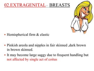 02.EXTRAGENITAL– BREASTS
 Hemispherical firm & elastic
 Pinkish areola and nipples in fair skinned ,dark brown
in brown skinned.
 It may become large saggy due to frequent handling but
not affected by single act of coitus
 