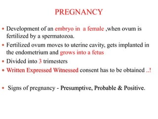 PREGNANCY
 Development of an embryo in a female ,when ovum is
fertilized by a spermatozoa.
 Fertilized ovum moves to uterine cavity, gets implanted in
the endometrium and grows into a fetus
 Divided into 3 trimesters
 Written Expressed Witnessed consent has to be obtained ..!
 Signs of pregnancy - Presumptive, Probable & Positive.
 