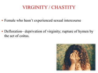 VIRGINITY / CHASTITY
 Female who hasn’t experienced sexual intercourse
 Defloration– deprivation of virginity; rupture of hymen by
the act of coitus.
 